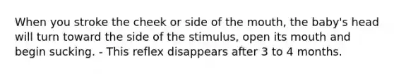 When you stroke the cheek or side of the mouth, the baby's head will turn toward the side of the stimulus, open its mouth and begin sucking. - This reflex disappears after 3 to 4 months.