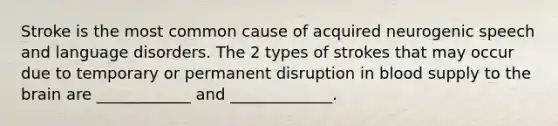 Stroke is the most common cause of acquired neurogenic speech and language disorders. The 2 types of strokes that may occur due to temporary or permanent disruption in blood supply to the brain are ____________ and _____________.