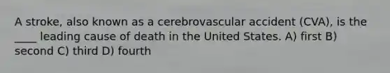 A stroke, also known as a cerebrovascular accident (CVA), is the ____ leading cause of death in the United States. A) first B) second C) third D) fourth