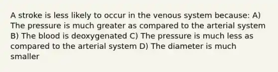 A stroke is less likely to occur in the venous system because: A) The pressure is much greater as compared to the arterial system B) The blood is deoxygenated C) The pressure is much less as compared to the arterial system D) The diameter is much smaller