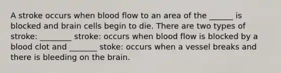 A stroke occurs when blood flow to an area of the ______ is blocked and brain cells begin to die. There are two types of stroke: ________ stroke: occurs when blood flow is blocked by a blood clot and _______ stoke: occurs when a vessel breaks and there is bleeding on the brain.