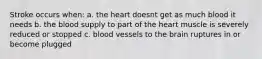 Stroke occurs when: a. the heart doesnt get as much blood it needs b. the blood supply to part of the heart muscle is severely reduced or stopped c. blood vessels to the brain ruptures in or become plugged