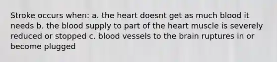 Stroke occurs when: a. the heart doesnt get as much blood it needs b. the blood supply to part of the heart muscle is severely reduced or stopped c. blood vessels to the brain ruptures in or become plugged