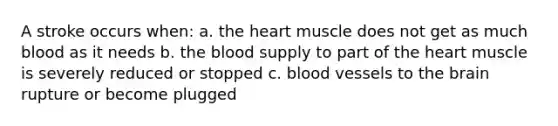 A stroke occurs when: a. the heart muscle does not get as much blood as it needs b. the blood supply to part of the heart muscle is severely reduced or stopped c. blood vessels to the brain rupture or become plugged