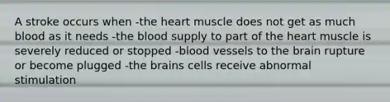 A stroke occurs when -the heart muscle does not get as much blood as it needs -the blood supply to part of the heart muscle is severely reduced or stopped -blood vessels to the brain rupture or become plugged -the brains cells receive abnormal stimulation