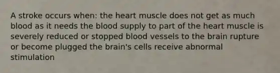 A stroke occurs when: the heart muscle does not get as much blood as it needs the blood supply to part of the heart muscle is severely reduced or stopped blood vessels to the brain rupture or become plugged the brain's cells receive abnormal stimulation