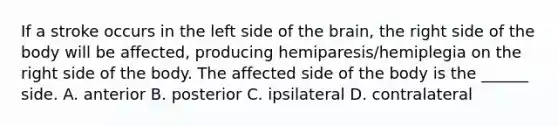 If a stroke occurs in the left side of the brain, the right side of the body will be affected, producing hemiparesis/hemiplegia on the right side of the body. The affected side of the body is the ______ side. A. anterior B. posterior C. ipsilateral D. contralateral