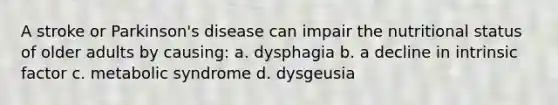 A stroke or Parkinson's disease can impair the nutritional status of older adults by causing: a. dysphagia b. a decline in intrinsic factor c. metabolic syndrome d. dysgeusia