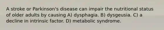 A stroke or Parkinson's disease can impair the nutritional status of older adults by causing A) dysphagia. B) dysgeusia. C) a decline in intrinsic factor. D) metabolic syndrome.