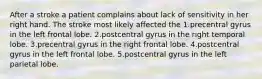 After a stroke a patient complains about lack of sensitivity in her right hand. The stroke most likely affected the 1.precentral gyrus in the left frontal lobe. 2.postcentral gyrus in the right temporal lobe. 3.precentral gyrus in the right frontal lobe. 4.postcentral gyrus in the left frontal lobe. 5.postcentral gyrus in the left parietal lobe.