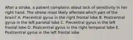 After a stroke, a patient complains about lack of sensitivity in her right hand. The stroke most likely affected which part of the brain? A. Precentral gyrus in the right frontal lobe B. Postcentral gyrus in the left parietal lobe C. Precentral gyrus in the left frontal lobe D. Postcentral gyrus in the right temporal lobe E. Postcentral gyrus in the left frontal lobe