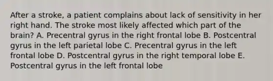 After a stroke, a patient complains about lack of sensitivity in her right hand. The stroke most likely affected which part of the brain? A. Precentral gyrus in the right frontal lobe B. Postcentral gyrus in the left parietal lobe C. Precentral gyrus in the left frontal lobe D. Postcentral gyrus in the right temporal lobe E. Postcentral gyrus in the left frontal lobe