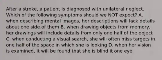 After a stroke, a patient is diagnosed with unilateral neglect. Which of the following symptoms should we NOT expect? A. when describing mental images, her descriptions will lack details about one side of them B. when drawing objects from memory, her drawings will include details from only one half of the object C. when conducting a visual search, she will often miss targets in one half of <a href='https://www.questionai.com/knowledge/k0Lyloclid-the-space' class='anchor-knowledge'>the space</a> in which she is looking D. when her vision is examined, it will be found that she is blind it one eye