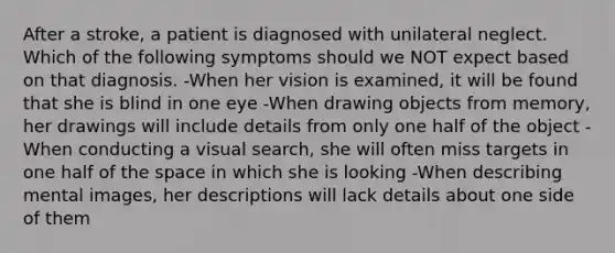 After a stroke, a patient is diagnosed with unilateral neglect. Which of the following symptoms should we NOT expect based on that diagnosis. -When her vision is examined, it will be found that she is blind in one eye -When drawing objects from memory, her drawings will include details from only one half of the object -When conducting a visual search, she will often miss targets in one half of the space in which she is looking -When describing mental images, her descriptions will lack details about one side of them