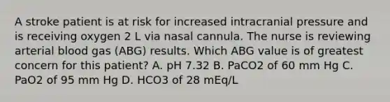 A stroke patient is at risk for increased intracranial pressure and is receiving oxygen 2 L via nasal cannula. The nurse is reviewing arterial blood gas (ABG) results. Which ABG value is of greatest concern for this patient? A. pH 7.32 B. PaCO2 of 60 mm Hg C. PaO2 of 95 mm Hg D. HCO3 of 28 mEq/L