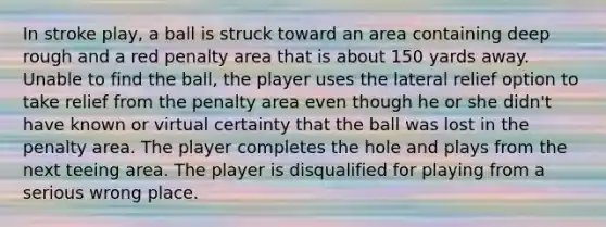 In stroke play, a ball is struck toward an area containing deep rough and a red penalty area that is about 150 yards away. Unable to find the ball, the player uses the lateral relief option to take relief from the penalty area even though he or she didn't have known or virtual certainty that the ball was lost in the penalty area. The player completes the hole and plays from the next teeing area. The player is disqualified for playing from a serious wrong place.