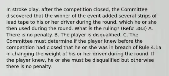 In stroke play, after the competition closed, the Committee discovered that the winner of the event added several strips of lead tape to his or her driver during the round, which he or she then used during the round. What is the ruling? (Ref# 383) A. There is no penalty. B. The player is disqualified. C. The Committee must determine if the player knew before the competition had closed that he or she was in breach of Rule 4.1a in changing the weight of his or her driver during the round. If the player knew, he or she must be disqualified but otherwise there is no penalty.