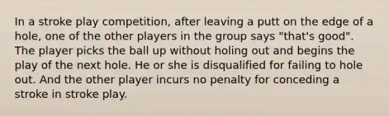 In a stroke play competition, after leaving a putt on the edge of a hole, one of the other players in the group says "that's good". The player picks the ball up without holing out and begins the play of the next hole. He or she is disqualified for failing to hole out. And the other player incurs no penalty for conceding a stroke in stroke play.