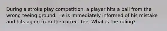 During a stroke play competition, a player hits a ball from the wrong teeing ground. He is immediately informed of his mistake and hits again from the correct tee. What is the ruling?