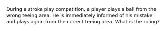 During a stroke play competition, a player plays a ball from the wrong teeing area. He is immediately informed of his mistake and plays again from the correct teeing area. What is the ruling?