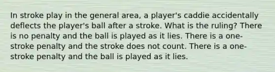 In stroke play in the general area, a player's caddie accidentally deflects the player's ball after a stroke. What is the ruling? There is no penalty and the ball is played as it lies. There is a one-stroke penalty and the stroke does not count. There is a one-stroke penalty and the ball is played as it lies.