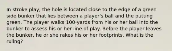 In stroke play, the hole is located close to the edge of a green side bunker that lies between a player's ball and the putting green. The player walks 100-yards from his or her ball into the bunker to assess his or her line of play. Before the player leaves the bunker, he or she rakes his or her footprints. What is the ruling?