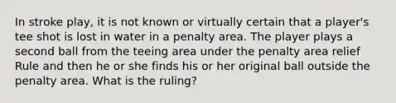 In stroke play, it is not known or virtually certain that a player's tee shot is lost in water in a penalty area. The player plays a second ball from the teeing area under the penalty area relief Rule and then he or she finds his or her original ball outside the penalty area. What is the ruling?