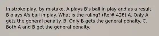 In stroke play, by mistake, A plays B's ball in play and as a result B plays A's ball in play. What is the ruling? (Ref# 428) A. Only A gets the general penalty. B. Only B gets the general penalty. C. Both A and B get the general penalty.