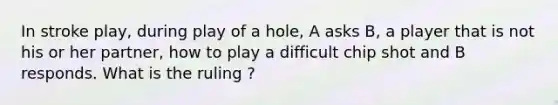 In stroke play, during play of a hole, A asks B, a player that is not his or her partner, how to play a difficult chip shot and B responds. What is the ruling ?