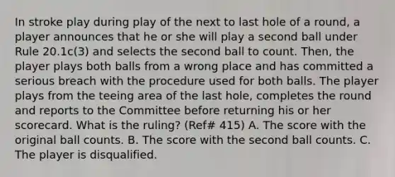 In stroke play during play of the next to last hole of a round, a player announces that he or she will play a second ball under Rule 20.1c(3) and selects the second ball to count. Then, the player plays both balls from a wrong place and has committed a serious breach with the procedure used for both balls. The player plays from the teeing area of the last hole, completes the round and reports to the Committee before returning his or her scorecard. What is the ruling? (Ref# 415) A. The score with the original ball counts. B. The score with the second ball counts. C. The player is disqualified.