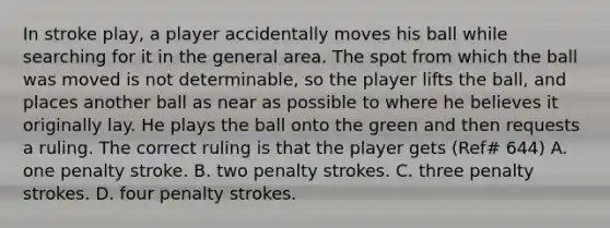 In stroke play, a player accidentally moves his ball while searching for it in the general area. The spot from which the ball was moved is not determinable, so the player lifts the ball, and places another ball as near as possible to where he believes it originally lay. He plays the ball onto the green and then requests a ruling. The correct ruling is that the player gets (Ref# 644) A. one penalty stroke. B. two penalty strokes. C. three penalty strokes. D. four penalty strokes.