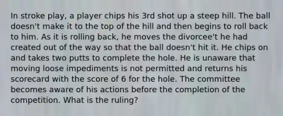 In stroke play, a player chips his 3rd shot up a steep hill. The ball doesn't make it to the top of the hill and then begins to roll back to him. As it is rolling back, he moves the divorcee't he had created out of the way so that the ball doesn't hit it. He chips on and takes two putts to complete the hole. He is unaware that moving loose impediments is not permitted and returns his scorecard with the score of 6 for the hole. The committee becomes aware of his actions before the completion of the competition. What is the ruling?