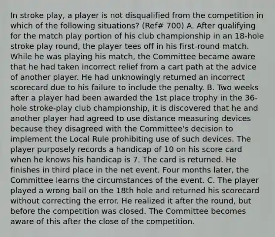 In stroke play, a player is not disqualified from the competition in which of the following situations? (Ref# 700) A. After qualifying for the match play portion of his club championship in an 18-hole stroke play round, the player tees off in his first-round match. While he was playing his match, the Committee became aware that he had taken incorrect relief from a cart path at the advice of another player. He had unknowingly returned an incorrect scorecard due to his failure to include the penalty. B. Two weeks after a player had been awarded the 1st place trophy in the 36-hole stroke-play club championship, it is discovered that he and another player had agreed to use distance measuring devices because they disagreed with the Committee's decision to implement the Local Rule prohibiting use of such devices. The player purposely records a handicap of 10 on his score card when he knows his handicap is 7. The card is returned. He finishes in third place in the net event. Four months later, the Committee learns the circumstances of the event. C. The player played a wrong ball on the 18th hole and returned his scorecard without correcting the error. He realized it after the round, but before the competition was closed. The Committee becomes aware of this after the close of the competition.