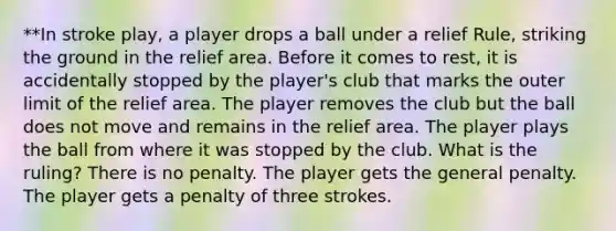 **In stroke play, a player drops a ball under a relief Rule, striking the ground in the relief area. Before it comes to rest, it is accidentally stopped by the player's club that marks the outer limit of the relief area. The player removes the club but the ball does not move and remains in the relief area. The player plays the ball from where it was stopped by the club. What is the ruling? There is no penalty. The player gets the general penalty. The player gets a penalty of three strokes.