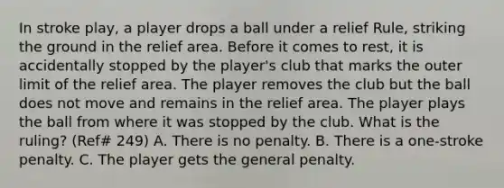 In stroke play, a player drops a ball under a relief Rule, striking the ground in the relief area. Before it comes to rest, it is accidentally stopped by the player's club that marks the outer limit of the relief area. The player removes the club but the ball does not move and remains in the relief area. The player plays the ball from where it was stopped by the club. What is the ruling? (Ref# 249) A. There is no penalty. B. There is a one-stroke penalty. C. The player gets the general penalty.