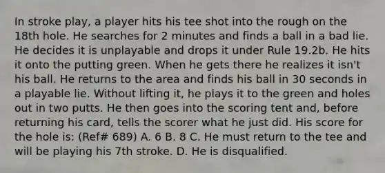 In stroke play, a player hits his tee shot into the rough on the 18th hole. He searches for 2 minutes and finds a ball in a bad lie. He decides it is unplayable and drops it under Rule 19.2b. He hits it onto the putting green. When he gets there he realizes it isn't his ball. He returns to the area and finds his ball in 30 seconds in a playable lie. Without lifting it, he plays it to the green and holes out in two putts. He then goes into the scoring tent and, before returning his card, tells the scorer what he just did. His score for the hole is: (Ref# 689) A. 6 B. 8 C. He must return to the tee and will be playing his 7th stroke. D. He is disqualified.