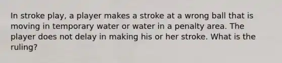 In stroke play, a player makes a stroke at a wrong ball that is moving in temporary water or water in a penalty area. The player does not delay in making his or her stroke. What is the ruling?