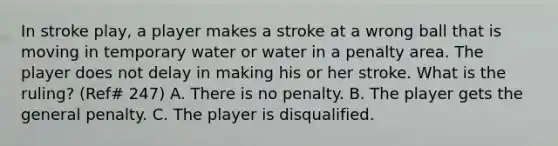 In stroke play, a player makes a stroke at a wrong ball that is moving in temporary water or water in a penalty area. The player does not delay in making his or her stroke. What is the ruling? (Ref# 247) A. There is no penalty. B. The player gets the general penalty. C. The player is disqualified.