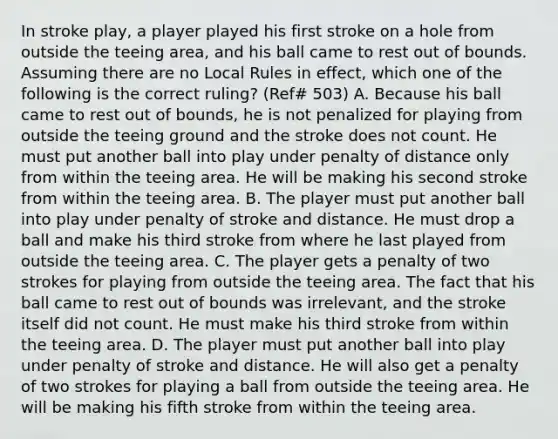 In stroke play, a player played his first stroke on a hole from outside the teeing area, and his ball came to rest out of bounds. Assuming there are no Local Rules in effect, which one of the following is the correct ruling? (Ref# 503) A. Because his ball came to rest out of bounds, he is not penalized for playing from outside the teeing ground and the stroke does not count. He must put another ball into play under penalty of distance only from within the teeing area. He will be making his second stroke from within the teeing area. B. The player must put another ball into play under penalty of stroke and distance. He must drop a ball and make his third stroke from where he last played from outside the teeing area. C. The player gets a penalty of two strokes for playing from outside the teeing area. The fact that his ball came to rest out of bounds was irrelevant, and the stroke itself did not count. He must make his third stroke from within the teeing area. D. The player must put another ball into play under penalty of stroke and distance. He will also get a penalty of two strokes for playing a ball from outside the teeing area. He will be making his fifth stroke from within the teeing area.