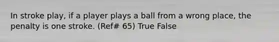 In stroke play, if a player plays a ball from a wrong place, the penalty is one stroke. (Ref# 65) True False