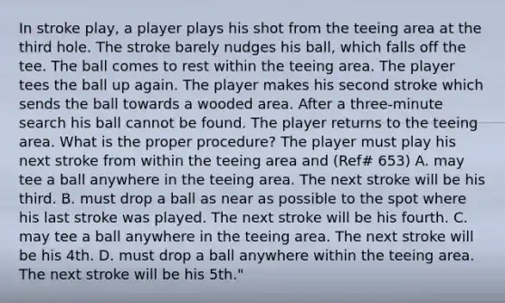 In stroke play, a player plays his shot from the teeing area at the third hole. The stroke barely nudges his ball, which falls off the tee. The ball comes to rest within the teeing area. The player tees the ball up again. The player makes his second stroke which sends the ball towards a wooded area. After a three-minute search his ball cannot be found. The player returns to the teeing area. What is the proper procedure? The player must play his next stroke from within the teeing area and (Ref# 653) A. may tee a ball anywhere in the teeing area. The next stroke will be his third. B. must drop a ball as near as possible to the spot where his last stroke was played. The next stroke will be his fourth. C. may tee a ball anywhere in the teeing area. The next stroke will be his 4th. D. must drop a ball anywhere within the teeing area. The next stroke will be his 5th."