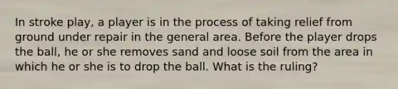 In stroke play, a player is in the process of taking relief from ground under repair in the general area. Before the player drops the ball, he or she removes sand and loose soil from the area in which he or she is to drop the ball. What is the ruling?