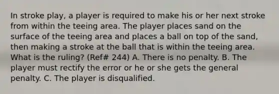 In stroke play, a player is required to make his or her next stroke from within the teeing area. The player places sand on the surface of the teeing area and places a ball on top of the sand, then making a stroke at the ball that is within the teeing area. What is the ruling? (Ref# 244) A. There is no penalty. B. The player must rectify the error or he or she gets the general penalty. C. The player is disqualified.