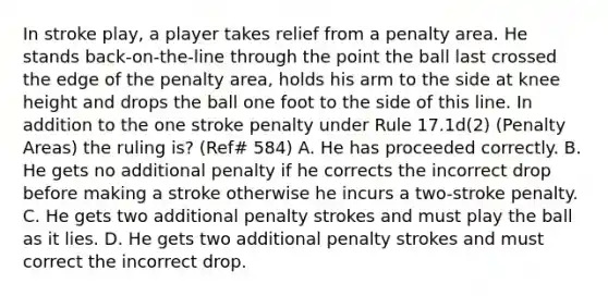 In stroke play, a player takes relief from a penalty area. He stands back-on-the-line through the point the ball last crossed the edge of the penalty area, holds his arm to the side at knee height and drops the ball one foot to the side of this line. In addition to the one stroke penalty under Rule 17.1d(2) (Penalty Areas) the ruling is? (Ref# 584) A. He has proceeded correctly. B. He gets no additional penalty if he corrects the incorrect drop before making a stroke otherwise he incurs a two-stroke penalty. C. He gets two additional penalty strokes and must play the ball as it lies. D. He gets two additional penalty strokes and must correct the incorrect drop.