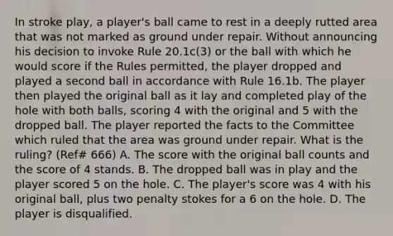 In stroke play, a player's ball came to rest in a deeply rutted area that was not marked as ground under repair. Without announcing his decision to invoke Rule 20.1c(3) or the ball with which he would score if the Rules permitted, the player dropped and played a second ball in accordance with Rule 16.1b. The player then played the original ball as it lay and completed play of the hole with both balls, scoring 4 with the original and 5 with the dropped ball. The player reported the facts to the Committee which ruled that the area was ground under repair. What is the ruling? (Ref# 666) A. The score with the original ball counts and the score of 4 stands. B. The dropped ball was in play and the player scored 5 on the hole. C. The player's score was 4 with his original ball, plus two penalty stokes for a 6 on the hole. D. The player is disqualified.