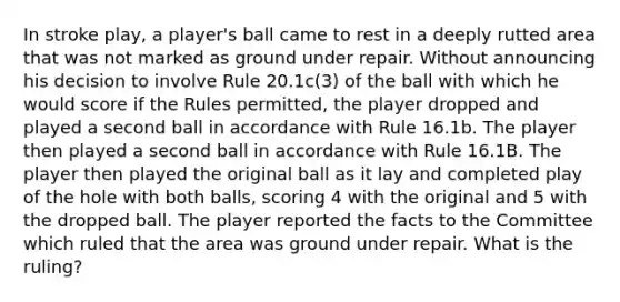 In stroke play, a player's ball came to rest in a deeply rutted area that was not marked as ground under repair. Without announcing his decision to involve Rule 20.1c(3) of the ball with which he would score if the Rules permitted, the player dropped and played a second ball in accordance with Rule 16.1b. The player then played a second ball in accordance with Rule 16.1B. The player then played the original ball as it lay and completed play of the hole with both balls, scoring 4 with the original and 5 with the dropped ball. The player reported the facts to the Committee which ruled that the area was ground under repair. What is the ruling?