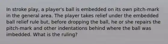 In stroke play, a player's ball is embedded on its own pitch-mark in the general area. The player takes relief under the embedded ball relief rule but, before dropping the ball, he or she repairs the pitch-mark and other indentations behind where the ball was imbedded. What is the ruling?