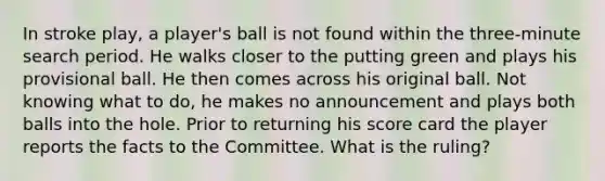 In stroke play, a player's ball is not found within the three-minute search period. He walks closer to the putting green and plays his provisional ball. He then comes across his original ball. Not knowing what to do, he makes no announcement and plays both balls into the hole. Prior to returning his score card the player reports the facts to the Committee. What is the ruling?