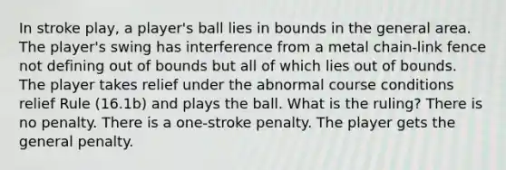 In stroke play, a player's ball lies in bounds in the general area. The player's swing has interference from a metal chain-link fence not defining out of bounds but all of which lies out of bounds. The player takes relief under the abnormal course conditions relief Rule (16.1b) and plays the ball. What is the ruling? There is no penalty. There is a one-stroke penalty. The player gets the general penalty.