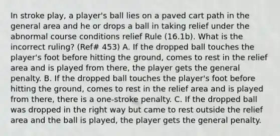 In stroke play, a player's ball lies on a paved cart path in the general area and he or drops a ball in taking relief under the abnormal course conditions relief Rule (16.1b). What is the incorrect ruling? (Ref# 453) A. If the dropped ball touches the player's foot before hitting the ground, comes to rest in the relief area and is played from there, the player gets the general penalty. B. If the dropped ball touches the player's foot before hitting the ground, comes to rest in the relief area and is played from there, there is a one-stroke penalty. C. If the dropped ball was dropped in the right way but came to rest outside the relief area and the ball is played, the player gets the general penalty.